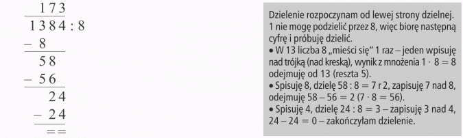 Działania na liczbach naturalnych. Dzielenie rozpoczynam od lewej strony dzielnej. 1 nie mogę podzielić przez 8, więc biorę następną cyfrę i próbuję dzielić. W 13 liczba 8 mieści się 1 raz - jeden wpisuję nad trójką (nad kreską), wynik z mnożenia 1 x 8 = 8 odejmuję od 13 (reszta 5). Spisuję 8, dzielę 58 : 8 = 7 r 2, zapisuję 7 nad 8, odejmuję 58 - 56 = 2 (7 x 8 = 56). Spisuję 4, dzielę 24 : 8 = 3 - zapisuję 3 nad 4, 24 - 24 = 0 - zakończyłam dzielenie.