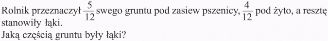 Dodawanie i odejmowanie ułamków zwykłych. Rolnik przeznaczył 5/12 swego gruntu pod zasiew pszenicy, 4/12 pod żyto, a resztę stanowiły łąki. Jaką częścią gruntu były łąki?