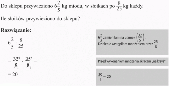 Dzielenie ułamków. Do sklepu przywieziono 6 2/5 kg miodu, w słoikach po 8/25 kg każdy. Ile słoików przywieziono do sklepu? 6 2/5 zamieniłam na ułamek (32/5). Dzielenie zastąpiłam mnożeniem przez 25/8. Przed wykonaniem mnożenia skracam na krzyż. 20/1 = 20.