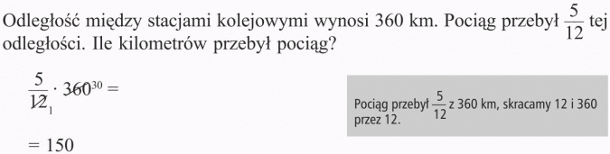 Obliczanie ułamka danej liczby. Odległość między stacjami kolejowymi wynosi 360 km. Pociąg przebył 5/12 tej odległości. Ile kilometrów przebył pociąg? Pociąg przebył 5/12 z 360 km, skracamy 12 i 360 przez 12. 