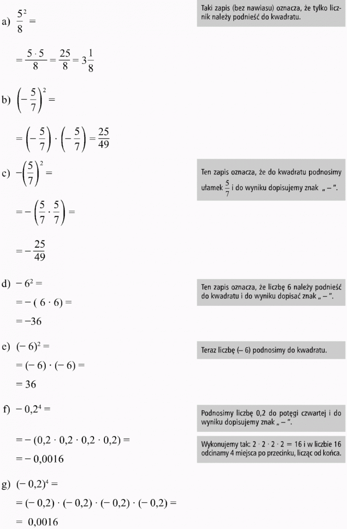 Potęga o wykładniku naturalnym. Taki zapis (bez nawiasu) oznacza, że tylko licznik należy podnieść do kwadratu. Ten zapis oznacza, że do kwadratu podnosimy ułamek 5/7 i do wyniku dopisujemy znak -. Ten zapis oznacza, że liczbę 6 należy podnieść do kwadratu i do wyniku dopisać znak -. Teraz liczbę (-6) podnosimy do kwadratu. Podnosimy liczbę 0,2 do potęgi czwartej i do wyniku dopisujemy znak -. Wykonujemy tak: 2 x 2 x 2 x 2 = 16 i w liczbie 16 odcinamy 4 miejsca po przecinku, licząc od końca.