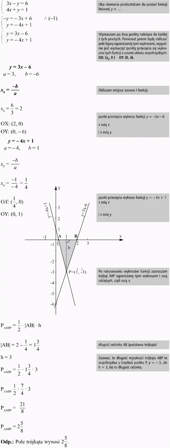 Graficzna ilustracja układu równań. Oba równania przekształcam do postaci funkcji liniowej y = ... Wyznaczam po dwa punkty należące do każdej z tych prostych. Ponieważ potem będę obliczać pole figury ograniczonej tymi wykresami, wygodnie jest wyznaczyć punkty przecięcia się wykresów tych funkcji z osiami układu współrzędnych. Obliczam miejsce zerowe I funkcji. Punkt przecięcia wykresu funkcji y = -3x - 6 z osią x i z osią y. Punkt przecięcia wykresu funkcji y = -4x + 1 z osią x i z osią y. Po narysowaniu wykresów funkcji zaznaczam trójkąt ABP ograniczony tymi wykresami i osią odciętych, czyli osią x. Długość odcinka AB (podstawa trójkąta). Zauważ, że długość wysokości trójkąta ABP to współrzędna y (rzędna) punktu P, y = -3, ale h = 3, bo to długość odcinka. Pole trójkąta wynosi 2 5/8.