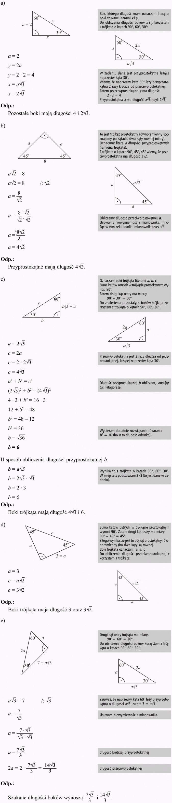 Trójkąty o kątach 90, 45, 45 stopni oraz 90, 60, 30 stopni. Bok, którego długość znam, oznaczam literą a, boki szukane literami x i y. Do obliczenia długości boków x i y korzystam z trójkąta o kątach 90 stopni, 60 stopni, 30 stopni. W zadaniu dana jest przyprostokątna leżąca naprzeciw kąta 30 stopni. Wiemy, że naprzeciw kąta 30 stopni leży przyprostokątna 2 razy krótsza od przeciwprostokątnej. Zatem przeciwprostokątna y ma długość: 2 x 2 = 4. Przyprostokątna x ma długość... Odp. Pozostałe boki mają dlugości... To jest trójkąt prostokątny równoramienny (poznajemy po kątach: dwa kąty równej miary). Oznaczmy literą a długości przyprostokątnych (ramiona z trójkąta). Z trójkąta o kątach 90 stopni, 45 stopni, 45 stopni wiemy, że przeciwprostokątna ma długość... Obliczamy długość przeciwprostokątnej a. Usuwamy niewymierność z mianownika, mnożąc w tym celu licznik i mianownik przez... Przyprostokątne mają długość... Oznaczam boki trójkąta literami a, b, c. Suma kątów ostrych w trójkącie prostokątnym wynosi 90 stopni. Zatem drugi kąt ostry ma miarę: 90 stopni - 30 stopni = 60 stopni. Do znalezienia pozostałych boków trójkąta korzystam z trójkąta o kątach 90 stopni, 60 stopni, 30 stopni. Przeciwprostokątna jest 2 razy dłuższa od przyprostokątnej, leżącej naprzeciw kąta 30 stopni. Długość przyprostokątnej b obliczam, stosując tw. Pitagorasa. Wybieram dodatnie rozwiązanie równania b2 = 36 (bo b to długość odcinka). II sposób obliczenia długości przyprostokątnej b. Wynika to z trójkąta o kątach 90 stopni, 60 stopni, 30 stopni. W miejsce a podstawiam ... (to jest dane w zadaniu). Boki trójkąta mają długość... Suma kątów ostrych w trójkącie prostokątnym wynosi 90 stopni. Zatem drugi kąt ostry ma miarę 90 stopni - 45 stopni = 45 stopni. Z tego wynika, że jest to trójkąt prostokątny równoramienny (bo dwa kąty są równe). Boki trójkąta oznaczam: a, a, c. Do obliczenia długości przeciwprostokątnej c korzystam z trójkąta... Boki trójkąta mają długość 3 oraz... Drugi kąt ostry trójkąta ma miarę: 90 stopni - 60 stopni = 30 stopni. Do obliczenia długości boków korzystam z trójkąta o kątach 90 stopni, 60 stopni, 30 stopni. Zauważ, że naprzeciw kąta 60 stopni leży przyprostokątna o długości... Usuwam niewymierność z mianownika. Długość krótszej przyprostokątnej. Długość przeciwprostokątnej. Szukane długości boków wynoszą...