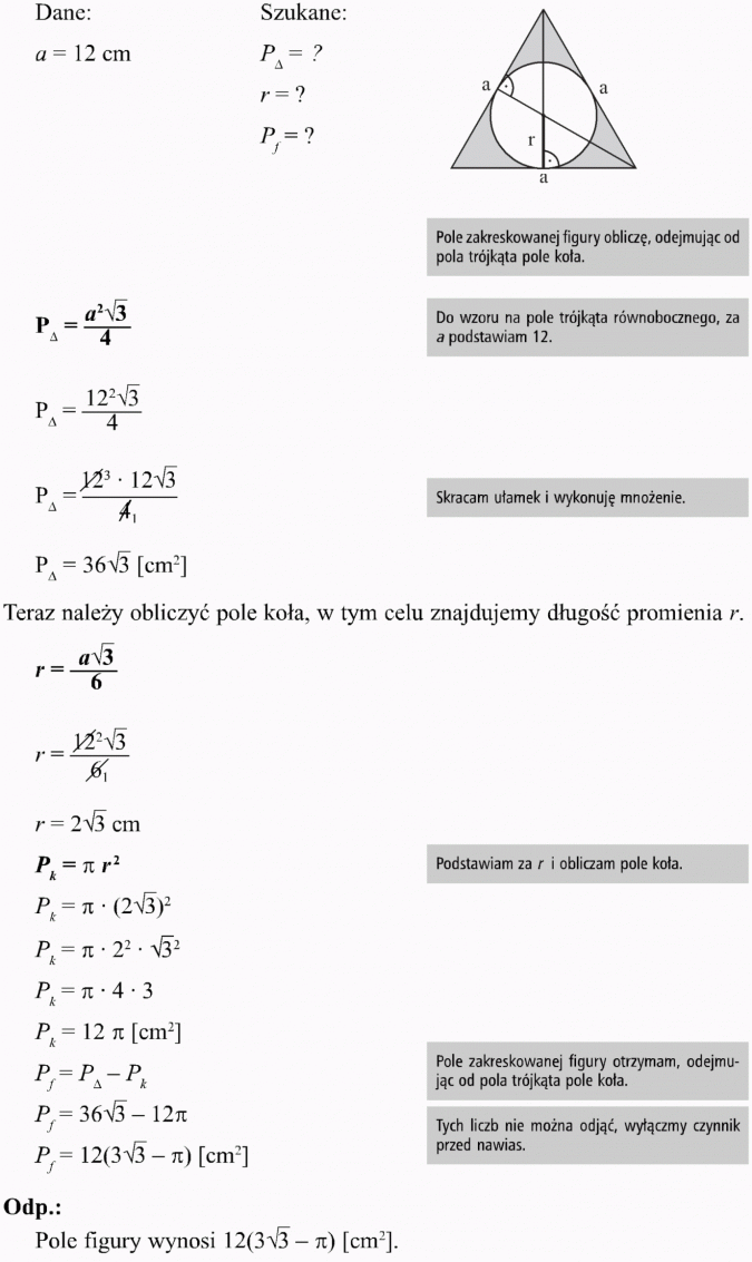 Okrąg opisany i wpisany w trójkąt równoboczny. Dane, szukane. Pole zakreskowanej figury obliczę, odejmując od pola trójkąta pole koła. Do wzoru na pole trójkąta równobocznego, za a podstawiam 12. Skracam ułamek i wykonuję mnożenie. Teraz należy obliczyć pole koła, w tym celu znajdujemy długość promienia r. Podstawiam za r i obliczam pole koła. Pole zakreskowanej figury otrzymam, odejmując od pola trójkąta pole koła. Tych liczb nie można odjąć, wyłączmy czynnik przed nawias. Pole figury wynosi...