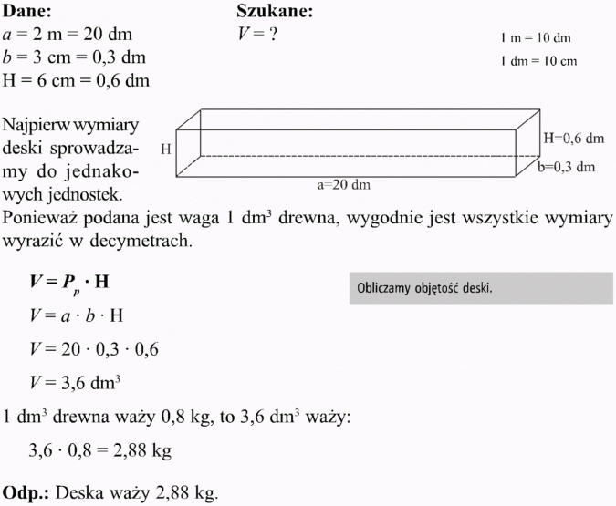 Graniastosłupy. Dane, szukane. Najpierw wymiary deski sprowadzamy do jednakowych jednostek. Ponieważ podana jest waga 1 dm3 drewna, wygodnie jest wszystkie wymiary wyrazić w decymetrach. Obliczamy objętość deski. 1 dm3 drewna waży 0,8 kg, to 3,6 dm3 waży... Deska waży 2,88 kg.