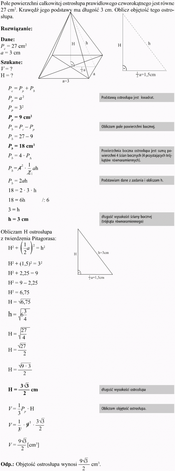 Ostrosłupy. Pole powierzchni całkowitej ostrosłupa prawidłowego czworokątnego jest równe 27 cm2. Krawędź jego podstawy ma długość 3 cm. Oblicz objętość tego ostrosłupa. Rozwiązanie, dane, szukane. Podstawą ostrosłupa jest kwadrat. Obliczam pole powierzchni bocznej. Powierzchnia boczna ostrosłupa jest sumą powierzchni 4 ścian bozcnych (4 przystających trójkątów równoramiennych). Podstawiam dane z zadania i obliczam h. Długość wysokości ściany bocznej (trójkąta równoramiennego). Obliczam H ostrosłupa z twierdzenia Pitagorasa. Długość wysokości ostrosłupa. Obliczam objętość ostrosłupa. Objętość ostrosłupa wynosi...