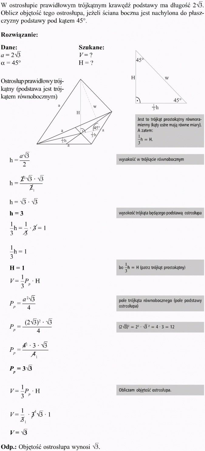 Ostrosłupy. W ostrosłupie prawidłowym trójkątnym krawędź podstawy ma długość... Oblicz objętość tego ostrosłupa, jeżeli ściana boczna jest nachylona do płaszczyzny podstawy pod kątem 45 stopni. Rozwiązanie, dane, szukane. Ostrosłup prawidłowy trójkątny (podstawa jest trójkątem równobocznym). Jest to trójkąt prostokątny równoramienny (kąty ostre mają równe miary). A zatem... Wysokość w trójkącie równobocznym. Wysokość trójkąta będącego podstawą ostrosłupa. Pole trójkąta równobocznego (pole podstawy ostrosłupa). Obliczam objętość ostrosłupa. Objętość ostrosłupa wynosi...