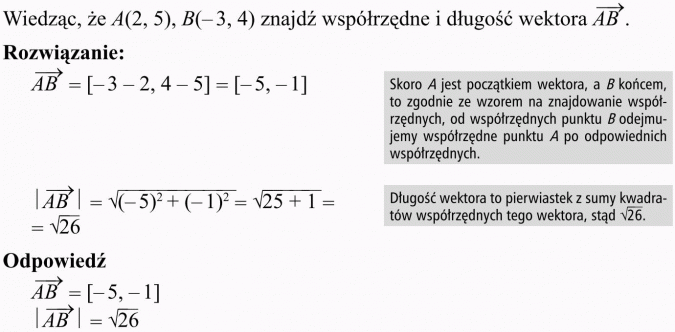 Wektory. Wiedząc, że A(2, 5), B(-3, 4) znajdź współrzędne i długość wektora AB. Rozwiązanie. Skoro A jest początkiem wektora, a B końcem, to zgodnie ze wzorem na znajdowanie współrzędnych, od współrzędnych punktu B odejmujemy współrzędne punktu A po odpowiednich współrzędnych. Długość wektora to pierwiastek z sumy kwadratów współrzędnych tego wektora. Odpowiedź.