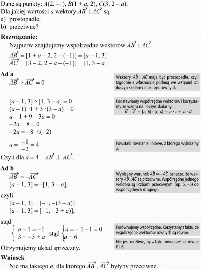 Wektory. Dane są punkty... Dla jakiej wartości a wektory AB i AC są: prostopadłe, przeciwne? Rozwiązanie. Najpierw znajdujemy współrzędne wektorów AB i AC. Wektory AB i AC mają być prostopadłe, czyli (zgodnie z własnością podaną we wstępie) ich iloczyn skalarny musi być równy 0. Podstawiamy współrzędne wektorów i korzystamy ze wzoru na iloczyn skalarny. Powstało równanie liniowe, z którego wyliczamy a. Wypisany warunek AB = -AC oznacza, że wektory AB, AC są przeciwne. Współrzędne jednego wektora są liczbami przeciwnymi (np. 5, -5) do współrzędnych drugiego. Porównujemy współrzędne. Korzystamy z faktu, że współrzędne wektorów równych są równe. Nie jest możliwe, by a było równocześnie równe 0 i 6. Otrzymujemy uklad sprzeczny. Wniosek: Nie ma takiego a, dla którego AB, AC byłyby przeciwne.