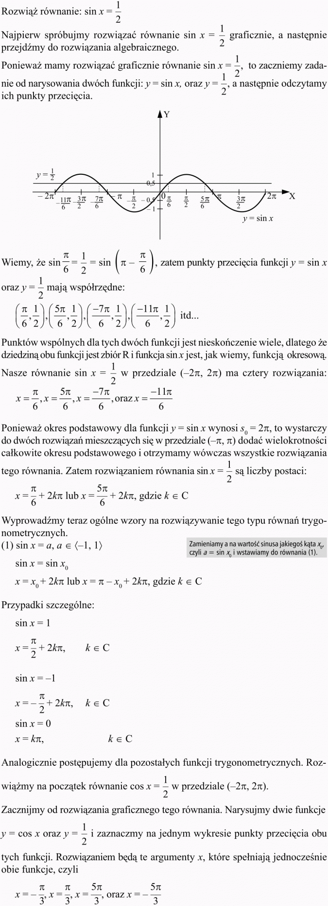 Podstawowe równania i nierówności trygonometryczne. Rozwiąż równanie: sin x = 1/2. Najpierw spróbujmy rozwiązać równanie sin x = 1/2 graficznie, a następnie przejdźmy do rozwiązania algebraicznego. Ponieważ mamy rozwiązać graficznie równanie sin x = 1/2, to zaczniemy zadanie od narysowania dwóch funkcji: y = sin x oraz y = 1/2, a następnie odczytamy ich punkty przecięcia. Wiemy, że ..., zatem punkty przecięcia funkcji y = sin x oraz y = 1/2 mają współrzędne... Punktów wspólnych dla tych dwóch funkcji jest nieskończenie wiele, dlatego że dziedziną obu funkcji jest zbiór R i funkcja sin x jest, jak wiemy, funkcją okresową. Nasze równanie sin x = 1/2 w przedziale... ma cztery rozwiązania. Ponieważ okres podstawowy dla funkcji y = sin x wynosi s0 = 2pi, to wystarczy do dwóch rozwiązań mieszczących się w przedziale... dodać wielokrotności całkowite okresu podstawowego i otrzymamy wówcza wszystkie rozwiązania tego równania. Zatem rozwiązaniem równania sin x = 1/2 są liczby postaci... Wyprowadźmy teraz ogólne wzory na rozwiązywanie tego typu równań trygonometrycznych. Zamieniamy a na wartość sinusa jakiegoś kąta x0, czyli a = sin x0 i wstawiamy do równania (1). Przypadki szczególne... Analogicznie postępujemy dla pozostałych funkcji trygonometrycznych. Rozwiążmy na początek równanie cos x = 1/2 w przedziale. Zacznijmy od rozwiązania graficznego tego równania. Narysujmy dwie funkcje y = cos x oraz y = 1/2 i zaznaczmy na jednym wykresie punkty przecięcia obu tych funkcji. Rozwiązaniem będą te argumenty x, które spełniają jednocześnie obie funkcje, czyli...