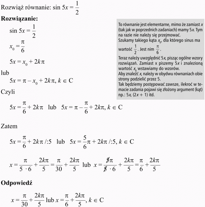 Podstawowe równania i nierówności trygonometryczne. Rozwiąż równanie. To równanie jest elementarne, mimo że zamiast x (tak jak w poprzednich zadaniach) mamy 5x. Tym na razie nie należy się przejmować. Szukamy takiego kąta x0, dla którego sinus ma wartość 1/2. Jest nim... Teraz należy uwzględnić 5x, pisząc ogólne wzory rozwiązań. Zamiast x piszemy 5x i znalezioną wartość x0 wstawiamy do wzorów. Aby znaleźć x, należy w obydwu równaniach obie strony podzielić przez 5. Tak będziemy postępować zawsze, ilekroś w temacie zadania pojawi się złożony argument (kąt), np.: 5x, (2x + 1) itd.