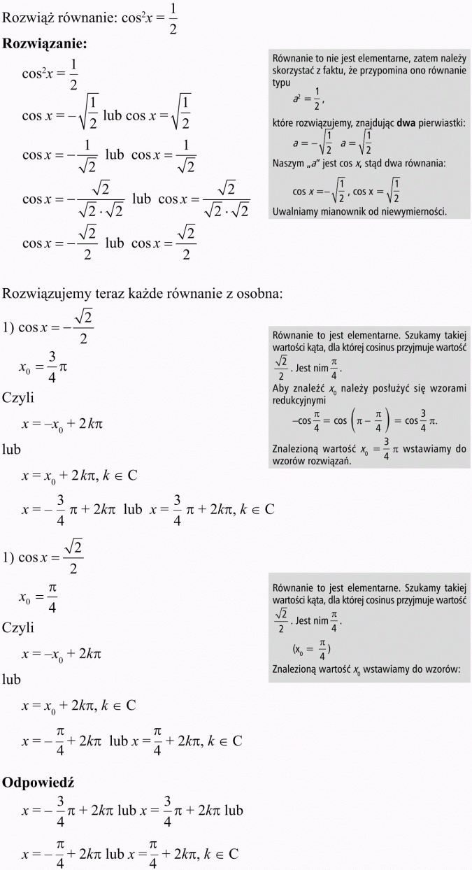 Podstawowe równania i nierówności trygonometryczne. Rozwiąż równanie... Rwnanie to nie jest elementarne, zatem należy skorzystać z faktu, że przypomina ono równanie typu a2 = 1/2, które rozwiązujemy, znajdując dwa pierwiastki. Naszym a jest cos x, stąd dwa równania. Uwalniamy mianownik od niewymierności. Rozwiązujemy teraz każde równanie z osobna... Równanie to jest elementarne. Szukamy takiej wartości kąta, dla której cosinus przyjmuje wartość... Aby znaleźć x0 należy posłużyć się wzorami redukcyjnymi. Znalezioną wartość x0 = 3/4 pi wstawiamy do wzorów rozwiązań. Równanie to jest elementarne. Szukamy takiej wartości kąta, dla której cosinus przyjmuje wartość... Znalezioną wartość x0 wstawiamy do wzorów.