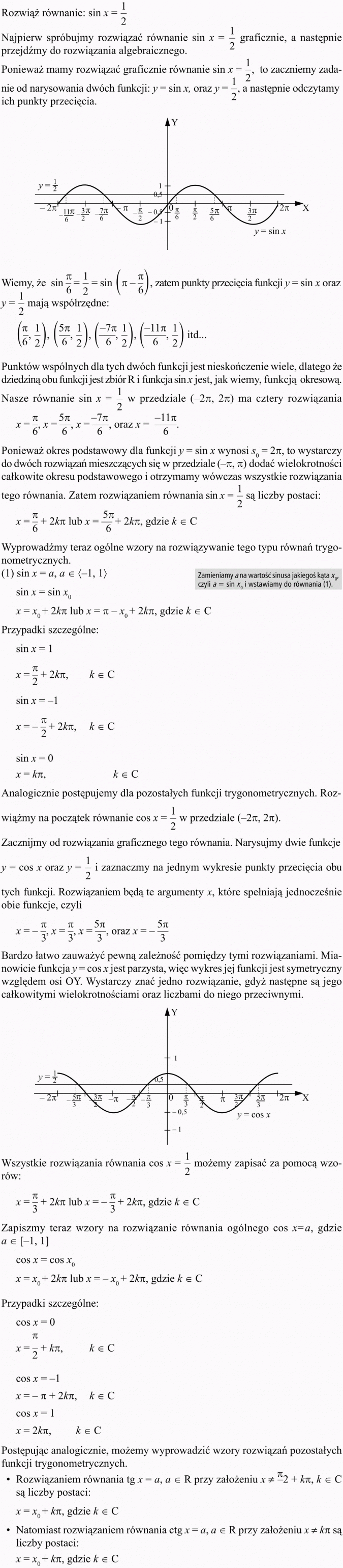 Równania i nierówności trygonometryczne. Rozwiąż równanie: sin x = 1/2. Najpierw spróbujmy rozwiązać równanie sin x = 1/2 graficznie, a następnie przejdźmy do rozwiązania algebraicznego. Ponieważ mamy rozwiązać graficznie równanie sin x = 1/2, to zaczniemy zadanie od narysowania dwóch funkcji: y = sin x oraz y = 1/2, a następnie odczytamy ich punkty przecięcia. Wiemy, że... zatem punkty przecięcia funkcji y = sin x oraz y = 1/2 mają współrzędne... Punktów wspólnych dla tych dwóch funkcji jest nieskończenie wiele, dlatego że dziedziną obu funkcji jest zbiór R i funkcja sin x jest, jak wiemy, funkcją okresową. Nasze równanie sin x = 1/2 w przedziale... ma cztery rozwiązania. Ponieważ okres podstawowy dla funkcji y = sin x wynosi... to wystarczy do dwóch rozwiązań mieszczących się w przedziale... dodać wielokrotności całkowite okresu podstawowego i otrzymamy wówczas wszystkie rozwiązania tego równania. Zatem rozwiązaniem równania sin x = 1/2 są liczby postaci... Wyprowadźmy teraz ogólne wzory na rozwiązywanie tego typu równań trygonometrycznych. Zamieniamy a na wartość sinusa jakiegoś kąta x0, czyli a = sin x0 i wstawiamy do równania (1). Przypadki szczególne. Analogicznie postępujemy dla pozostałych funkcji trygonometrycznych. Rozwiążmy na początek równanie cos x = 1/2 w przedziale... Zacznijmy od rozwiązania graficznego tego równania. Narysujmy dwie funkcje y = cos x oraz y = 1/2 i zaznaczmy na jednym wykresie punkty przecięcia obu tych funkcji. Rozwiązaniem będą te argumenty x, które spełniają jednocześnie obie funkcje, czyli. Bardzo łatwo zauważyć pewną zależność pomiędzy tymi rozwiązaniami. Mianowicie funkcja y = cos x jest parzysta, więc wykres jej funkcji jest symetryczny względem osi OY. Wystarczy znać jedno rozwiązanie, gdyż następne są jego całkowitymi wielokrotnościami oraz liczbami do niego przeciwnymi. Wszystkie rozwiązania równania cos x = 1/2 możemy zapisać za pomocą wzorów... Zapiszmy teraz wzory na rozwiązanie równania ogólnego cos x = a, gdzie... Przypadki szczególne... Postępując analogicznie, możemy wyprowadzić wzory rozwiązań pozostałych funkcji trygonometrycznych. Rozwiązaniem równania tg x = a przy założeniu... są liczby postaci. Natomiast rozwiązaniem równania ctg x = a przy założeniu... są liczby postaci...