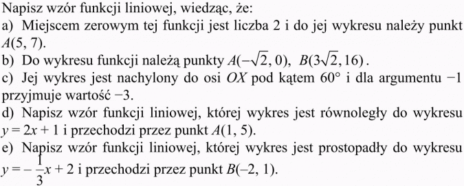Wyznaczanie wzoru funkcji liniowej. Napisz wzór funkcji liniowej, wiedząc, że: a) Miejscem zerowym tej funkcji jest liczba 2 i do jej wykresu należy punkt A(5, 7). b) Do wykresu funkcji należą punkty... Jej wykres jest nachylony do osi OX pod kątem 60 st. i dla argumentu -1 przyjmuje wartość -3. Napisz wzór funkcji liniowej, której wykres jest równoległy do wykresu y = 2x + 1 i przechodzi przez punkt A(1, 5). Napisz wzór funkcji liniowej, której wykres jest prostopadły do wykresu... i przechodzi przez punkt B(-2, 1).