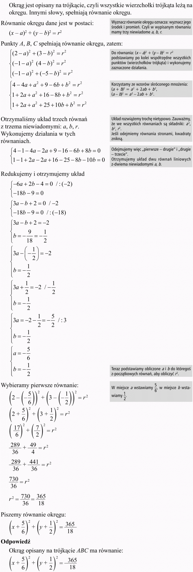 Okrąg i koło w układzie współrzędnych. Okrąg jest opisany na trójkącie, czyli wszystkie wierzchołki trójkąta leżą na okręgu. Innymi słowy, spełniają równanie okręgu. Równanie okręgu dane jest w postaci... Wyznacz równanie okręgu oznacza: wyznacz jego środek i promień. Czyli w wypisanym równaniu mamy trzy niewiadome a, b, r. Punkty A, B, C spełniają równanie okręgu, zatem... Do równania... podstawiamy po kolei współrzędne wszystkich punktów (wierzchołków trójkąta) i wykonujemy zaznaczone działania. Korzystamy ze wzorów skróconego mnożenia. Otrzymaliśmy układ trzech równań z trzema niewiadomymi: a, b, r. Wykonujemy działania w tych równaniach. Układ rozwiążemy trochę nietypowo. Zauważmy, że we wszystkich równaniach są składniki: a2, b2, r2. Jeśli odejmiemy równania stronami, kwadraty znikną. Odejmujemy więc pierwsze - drugie i drugie - trzecie. Otrzymujemy układ dwu równań liniowych z dwiema niewiadomymi a, b. Redukujemy i otrzymujemy układ. Wybieramy pierwsze równanie. Teraz podstawiamy obliczone a i b do któregoś z początkowych równań, aby obliczyć r2. W miejsca a wstawiamy 5/6, w miejsce b wstawiamy 1/2. Piszemy równanie okręgu. Odpowiedź: Okrąg opisany na trójkącie ABC ma równanie...