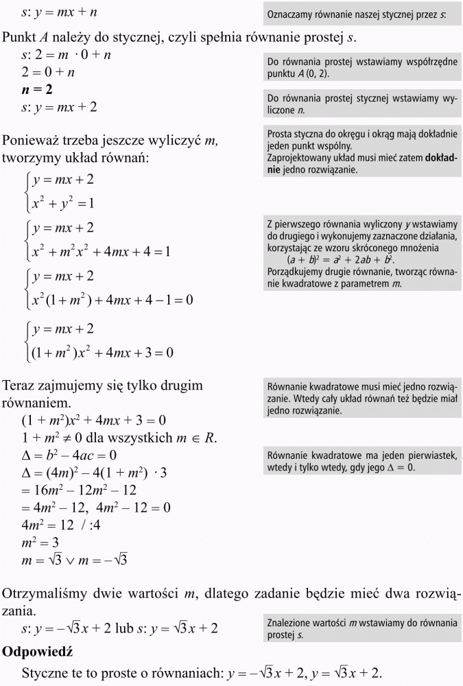 Okrąg i koło w układzie współrzędnych. Oznaczamy równanie naszej stycznej przez s. Punkt A należy do stycznej, czyli spełnia równanie prostej s. Do równania prostej wstawiamy współrzędne punktu A(0, 2). Do równania prostej stycznej wstawiamy wyliczone n. Ponieważ trzeba jeszcze wyliczyć m, tworzymy układ równań. Prosta styczna do okręgu i okrąg mają dokładnie jeden punkt wspólny. Zaprojektowany układ musi mieć zatem dokładnie jedno rozwiązanie. Z pierwszego równania wyliczony y wstawiamy do drugiego i wykonujemy zaznaczone działania, korzystając ze wzoru skróconego mnożenia. Porządkujemy drugie równanie, tworząc równanie kwadratowe z parametrem m. Teraz zajmujemy się tylko drugim równaniem. Równanie kwadratowe musi mieć jedno rozwiązanie. Wtedy cały układ równań też będzie miał jedno rozwiązanie. Równanie kwadratowe ma jeden pierwiastek, wtedy i tylko wtedy, gdy jego... = 0. Otrzymaliśmy dwie wartości m, dlatego zadanie będzie mieć dwa rozwiązania. Znalezione wartości m wstawiamy do równania prostej s. Odpowiedź: Styczne te to proste o równaniach...