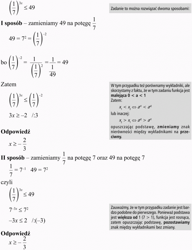 Nierówności wykładnicze. Zadanie to można rozwiązać dwoma sposobami. I sposób - zamieniamy 49 na potęgę 1/7. Zatem... W tym przypadku też porównamy wykładniki, ale skorzystamy z faktu, że w tym zadaniu funkcja jest malejąca... ... opuszczając podstawę, zmieniamy znak nierówności między wykładnikami na przeciwny. II sposób - zamieniamy 1/7 na potęgę 7 oraz 49 na potęgę 7. Zauważmy, że w tym przypadku zadanie jest bardzo podobne do pierwszego. Ponieważ podstawa jest większa od 1, funkcja jest rosnąca, zatem opuszczając podstawę, pozostawiamy znak między wykładnikami bez zmiany.