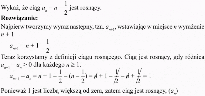 Monotoniczność ciągu liczbowego. Wykaż, że ciąg... jest rosnący. Rozwiązanie. Najpierw tworzymy wyraz następny, wstawiając w miejsce n wyrażenie... Teraz korzystamy z definicji ciągu rosnącego. Ciąg jest rosnący, gdy różnica... Ponieważ 1 jest liczbą większą od zera, zatem ciąg jest rosnący.