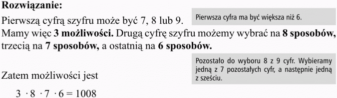 Wariacje bez powtórzeń. Rozwiązanie. Pierwszą cyfrą szyfru może być 7, 8 lub 9. Pierwsza cyfra ma być większa niż 6. Mamy więc 3 możliwości. Drugą cyfrę szyfru możemy wybrać na 8 sposobów, trzecią na 7 sposobów, a ostatnią na 6 sposobów. Pozostało do wyboru 8 z 9 cyfr. Wybieramy jedną z 7 pozostałych cyfr, a następnie jedną z sześciu. Zatem możliwości jest...