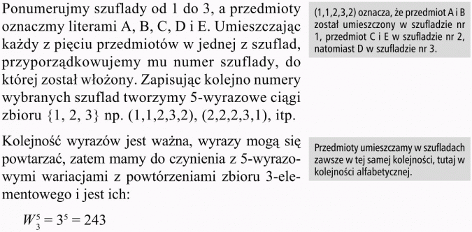 Wariacje z powtórzeniami. Ponumerujmy szuflady od 1 do 3, a przedmioty oznaczmy literami A, B, C, D i E. Umieszczając każdy z pięciu przedmiotów w jednej z szuflad, przyporządkowujemy mu numer szuflady, do której został włożony. Zapisując kolejno numery wybranych szuflad tworzymy 5-wyrazowe ciągi zbioru {1, 2, 3} np. (1, 1, 2, 3, 2), (2, 2, 2, 3, 1), itp. (1,1,2,3,2) oznacza, że przedmiot A i B został umieszczony w szufladzie nr 1, przedmiot C i E w szufladzie nr 2, natomiast D w szufladzie nr 3. Kolejność wyrazów jest ważna, wyrazy mogą się powtarzać, zatem mamy do czynienia z 5-wyrazo-wymi wariacjami z powtórzeniami zbioru 3-elementowego i jest ich...Przedmioty umieszczamy w szufladach zawsze w tej samej kolejności, tutaj w kolejności alfabetycznej.