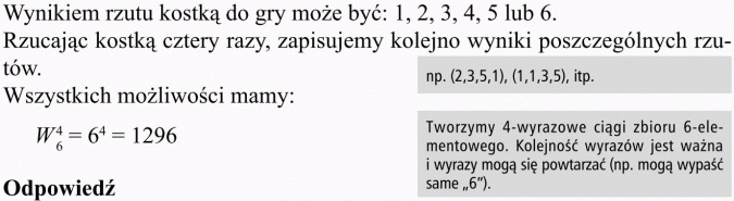 Wariacje z powtórzeniami. Wynikiem rzutu kostką do gry może być: 1, 2, 3, 4, 5 lub 6. Rzucając kostką cztery razy, zapisujemy kolejno wyniki poszczególnych rzutów. Wszystkich możliwości mamy... Tworzymy 4-wyrazowe ciągi zbioru 6-elementowego. Kolejność wyrazów jest ważna i wyrazy mogą się powtarzać (np. mogą wypaść same 6). Odpowiedź.