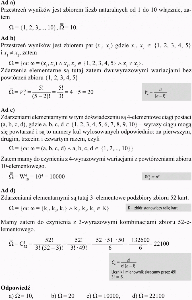 Algebra zdarzeń. Przestrzeń wyników jest zbiorem liczb naturalnych od 1 do 10 włącznie. Przestrzeń wyników jest zbiorem par... Zdarzenia elementarne są tutaj zatem dwuwyrazowymi wariacjami bez powtórzeń zbioru {1, 2, 3, 4, 5}. Zdarzeniami elementarnymi w tym doświadczeniu są 4-elementowe ciągi postaci (a, b, c, d), gdzie a, b, c, d e należą do {1, 2, 3, 4, 5, 6, 7, 8, 9, 10} - wyrazy ciągu mogą się powtarzać i są to numery kul wylosowanych odpowiednio: za pierwszym, drugim, trzecim i czwartym razem, czyli... Zatem mamy do czynienia z 4-wyrazowymi wariacjami z powtórzeniami zbioru 10-elementowego. Zdarzeniami elementarnymi są tutaj 3-elementowe podzbiory zbioru 52 kart. K - zbiór stanowiący talię kart. Mamy zatem do czynienia z 3-wyrazowymi kombinacjami zbioru 52-elementowego. Licznik i mianownik skracamy przez 49!