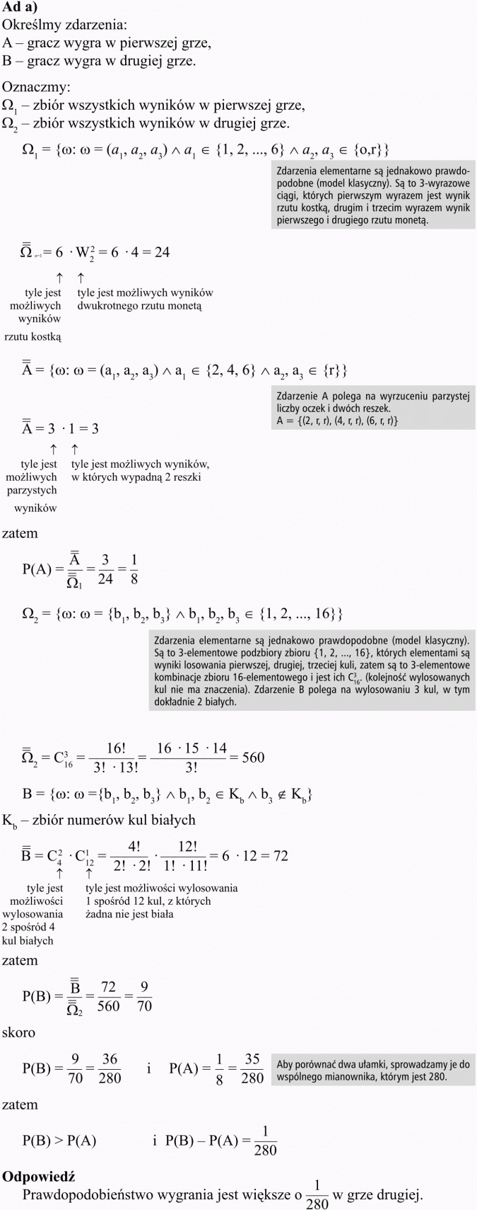 Pojęcie prawdopodobieństwa i jego własności. Określmy zdarzenia: A - gracz wygra w pierwszej grze; B - gracz wygra w drugiej grze. Oznaczmy - zbiór wszystkich wyników w pierwszej grze; zbiór wszystkich wyników w drugiej grze. Zdarzenia elementarne są jednakowo prawdopodobne (model klasyczny). Są to 3-wyrazowe ciągi, których pierwszym wyrazem jest wynik rzutu kostką, drugim i trzecim wyrazem wynik pierwszego i drugiego rzutu monetą. Tyle jest możliwych wyników rzutu kostką; tyle jest możliwych wyników dwukrotnego rzutu monetą. Zdarzenie A polega na wyrzuceniu parzystej liczby oczek i dwóch reszek. Tyle jest możliwych parzystych wyników; tyle jest możliwych wyników, w których wypadną 2 reszki. Zdarzenia elementarne są jednakowo prawdopodobne (model klasyczny). Są to 3-elementowe podzbiory zbioru... których elementami są wyniki losowania pierwszej, drugiej, trzeciej kuli, zatem są to 3-elementowe kombinacje zbioru 16-elementowego i jest ich... (kolejność wylosowanych kul nie ma znaczenia). Zdarzenie B polega na wylosowaniu 3 kul, w tym dokładnie 2 białych. Zbiór numerów kul białych. Tyle jest możliwości wylosowania 2 spośród 4 kul białych. Tyle jest możliwości wylosowania 1 spośród 12 kul, z których żadna nie jest biała. Aby porównać dwa ułamki, sprowadzamy jest do wspólnego mianownika, którym jest 280. Odpowiedź: Prawdopodobieństwo wygrania jest większe o 1/280 w grze drugiej.