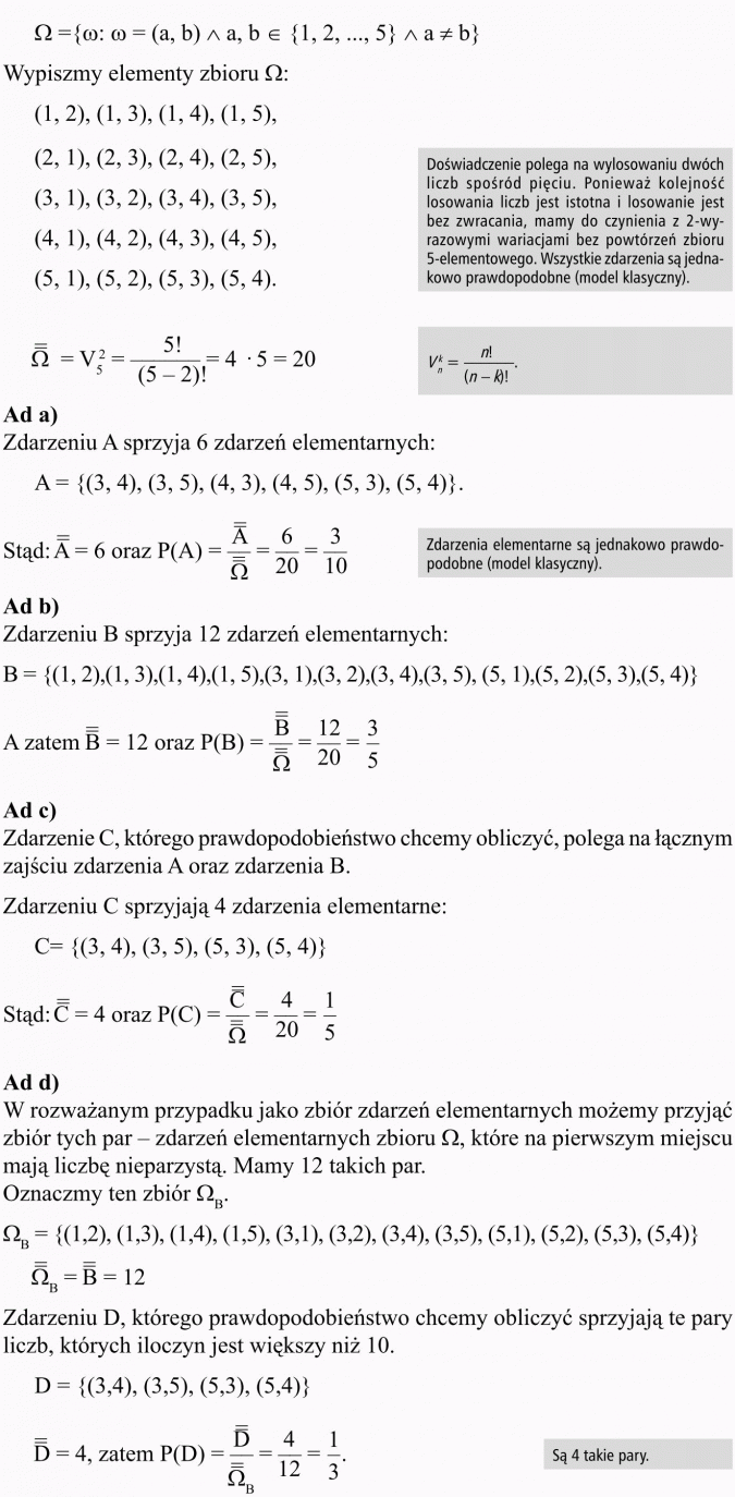Prawdopodobieństwo warunkowe. Wypiszmy elementy zbioru... Doświadczenie polega na wylosowaniu dwóch liczb spośród pięciu. Ponieważ kolejność losowania liczb jest istotna i losowanie jest bez zwracania, mamy do czynienia z 2-wyrazowymi wariacjami bez powtórzeń zbioru 5-elementowego. Wszystkie zdarzenia są jednakowo prawdopodobne (model klasyczny). Zdarzeniu A sprzyja 6 zdarzeń elementarnych... Zdarzenia elementarne są jednakowo prawdopodobne (model klasyczny). Zdarzeniu B sprzyja 12 zdarzeń elementarnych... Zdarzenie C, którego prawdopodobieństwo chcemy obliczyć, polega na łącznym zajściu zdarzenia A oraz zdarzenia B. Zdarzeniu C sprzyjają 4 zdarzenia elementarne... W rozważanym przypadku jako zbiór zdarzeń elementarnych możemy przyjąć zbiór tych par - zdarzeń elementarnych zbioru, które na pierwszym miejscu mają liczbę nieparzystą. Mamy 12 takich par. Oznaczmy ten zbiór... Zdarzeniu D, którego prawdopodobieństwo chcemy obliczyć sprzyjają te pary liczb, których iloczyn jest większy niż 10. Są 4 takie pary.