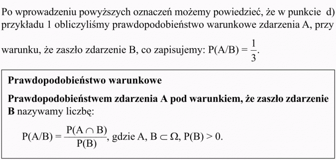 Prawdopodobieństwo warunkowe. Po wprowadzeniu powyższych oznaczeń możemy powiedzieć, że w punkcie d) przykładu 1 obliczyliśmy prawdopodobieństwo warunkowe zdarzenia A, przy warunku, że zaszło zdarzenie B, co zapisujemy: P(A/B) = 1/3. Prawdopodobieństwo warunkowe: Prawdopodobieństwem zdarzenia pod warunkiem, że zaszło zdarzenie B, nazywamy liczbę.