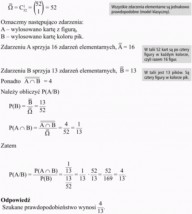 Prawdopodobieństwo warunkowe. Wszystkie zdarzenia elementarne są jednakowo prawdopodobne (model klasyczny). Oznaczmy następująco zdarzenia: A - wylosowano kartę z figurą, B - wylosowano kartę koloru pik. Zdarzeniu A sprzyja 16 zdarzeń elementarnych. W talii 52 kart są po cztery figury w każdym kolorze, czyli razem 16 figur. Zdarzeniu B sprzyja 13 zdarzeń elementarnych. W talii jest 13 pików. Są cztery figury w kolorze pik. Należy obliczyć P(A/B). Odpowiedź: Szukane prawdopodobieństwo wynosi 4/13.