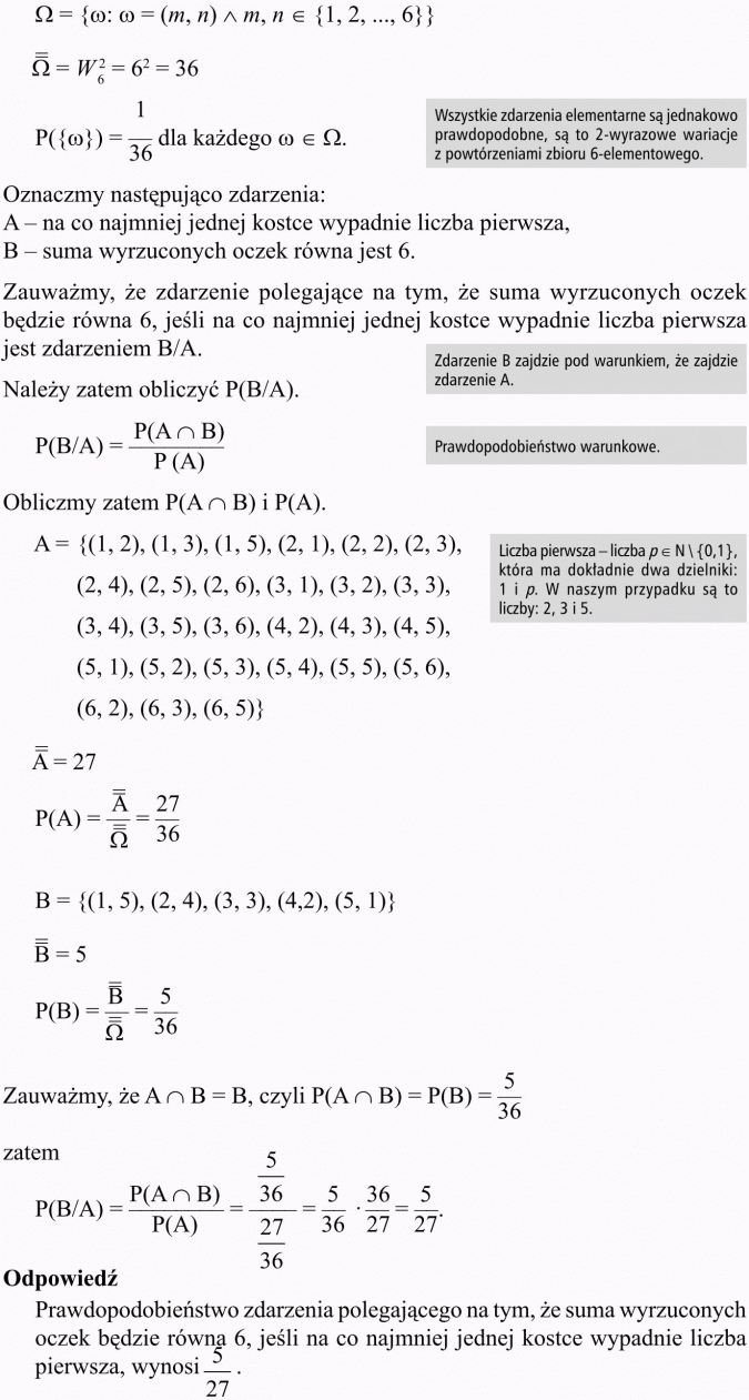 Prawdopodobieństwo warunkowe. Wszystkie zdarzenia elementarne są jednakowo prawdopodobne, są to 2-wyrazowe wariacje z powtórzeniami zbioru 6-elementowego. Oznaczmy następująco zdarzenia: A - na co najmniej jednej kostce wypadnie liczba pierwsza, B - suma wyrzuconych oczek równa jest 6. Zauważmy, że zdarzenie polegające na tym, że suma wyrzuconych oczek będzie równa 6, jeśli na co najmniej jednej kostce wypadnie liczba pierwsza jest zdarzeniem B/A. Zdarzenie B zajdzie pod warunkiem, że zajdzie zdarzenie A. Należy zatem obliczyć P(B/A). Prawdopodobieństwo warunkowe. Liczba pierwsza - liczba ... która ma dokładnie dwa dzielniki: 1 i p. W naszym przypadku są to liczby: 2, 3 i 5. Odpowiedź: Prawdopodobieństwo zdarzenia polegającego na tym, że suma wyrzuconych oczek będzie równa 6, jeśli na co najmniej jednej kostce wypadnie liczba pierwsza, wynosi 5/27.