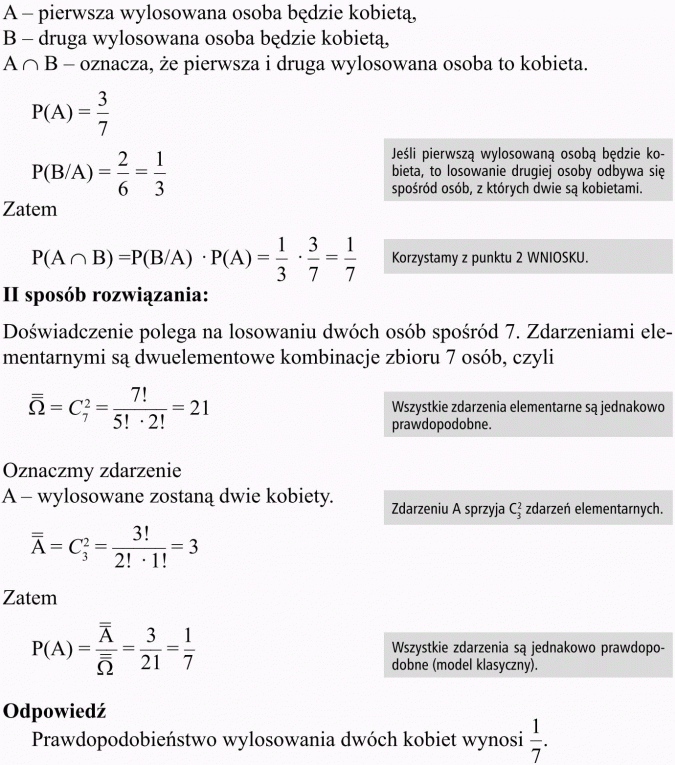 Prawdopodobieństwo warunkowe. A - pierwsza wylosowana osoba będzie kobietą, B - druga wylosowana osoba będzie kobietą, ... - oznacza, że pierwsza i druga wylosowana osoba to kobieta. Jeśli pierwszą wylosowaną osobą będzie kobieta, to losowanie drugiej osoby odbywa się spośród osób, z których dwie są kobietami. Korzystamy z punktu 2 WNIOSKU. II sposób rozwiązania: Doświadczenie polega na losowaniu dwóch osób spośród 7. Zdarzeniami elementarnymi są dwuelementowe kombinacje zbioru 7 osób, czyli... Wszystkie zdarzenia elementarne są jednakowo prawdopodobne. Oznaczmy zdarzenie: A - wylosowane zostaną dwie kobiety. Zdarzeniu A sprzyja ... zdarzeń elementarnych. Wszystkie zdarzenia są jednakowo prawdopodobne (model klasyczny). Odpowiedź Prawdopodobieństwo wylosowania dwóch kobiet wynosi 1/7.
