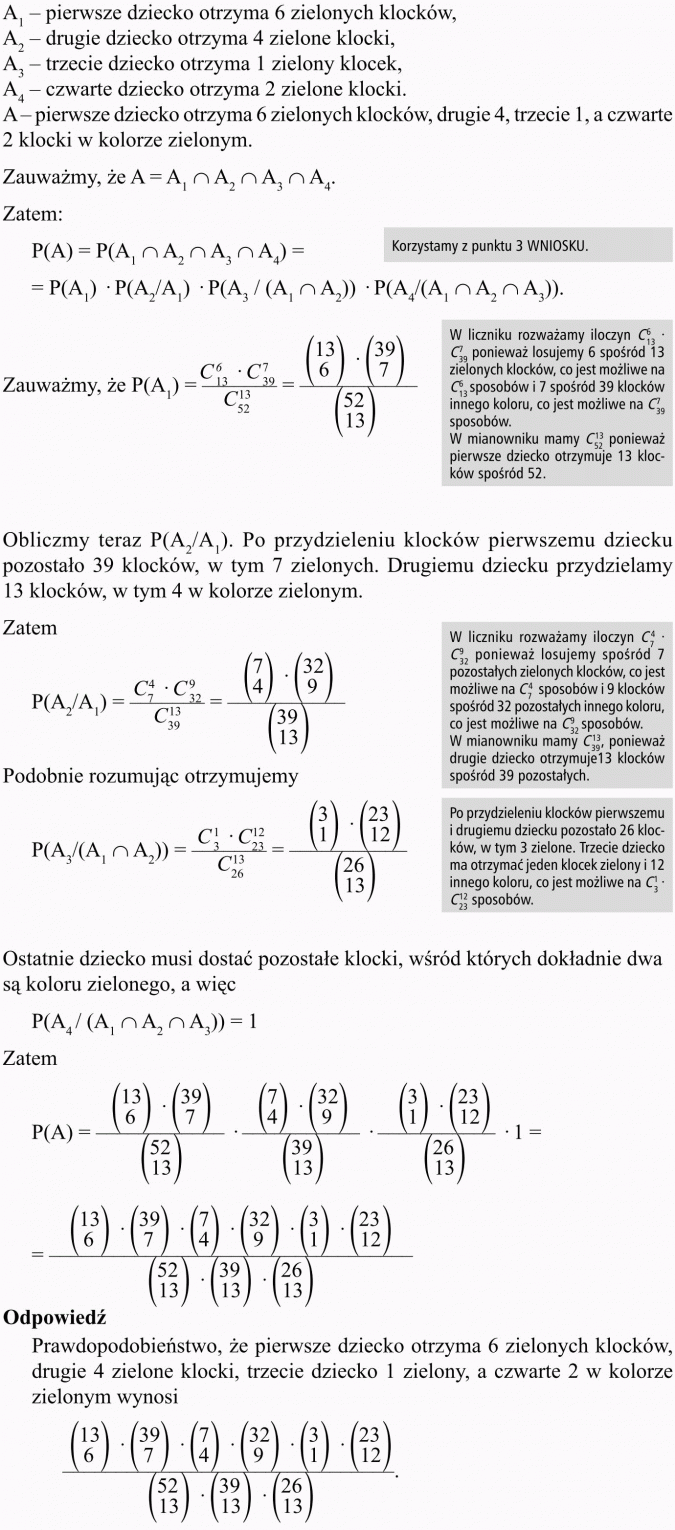Prawdopodobieństwo warunkowe. A1 - pierwsze dziecko otrzyma 6 zielonych klocków, A2 - drugie dziecko otrzyma 4 zielone klocki, A3 - trzecie dziecko otrzyma 1 zielony klocek, A4 - czwarte dziecko otrzyma 2 zielone klocki. A - pierwsze dziecko otrzyma 6 zielonych klocków, drugie 4, trzecie 1, a czwarte 2 klocki w kolorze zielonym. Korzystamy z punktu 3 wniosku. W liczniku rozważamy iloczyn ... ponieważ losujemy 6 spośród 13 zielonych klocków, co jest możliwe na ... sposobów i 7 spośród 39 klocków innego koloru, co jest możliwe na ... sposobów. W mianowniku mamy ... ponieważ pierwsze dziecko otrzymuje 13 klocków spośród 52. Obliczmy teraz P(A2/A1). Po przydzieleniu klocków pierwszemu dziecku pozostało 39 klocków, w tym 7 zielonych. Drugiemu dziecku przydzielamy 13 klocków, w tym 4 w kolorze zielonym. W liczniku rozważamy iloczyn ... ponieważ losujemy spośród 7 pozostałych zielonych klocków, co jest możliwe na ... sposobów i 9 klocków spośród 32 pozostałych innego koloru, co jest możliwe na ... sposobów. W mianowniku mamy ... ponieważ drugie dziecko otrzymuje 13 klocków spośród 39 pozostałych. Po przydzieleniu klocków pierwszemu i drugiemu dziecku pozostało 26 klocków, w tym 3 zielone. Trzecie dziecko ma otrzymać jeden klocek zielony i 12 innego koloru, co jest możliwe na ... sposobów. Ostatnie dziecko musi dostać pozostałe klocki, wśród których dokładnie dwa są koloru zielonego, a więc... Odpowiedź: Prawdopodobieństwo, że pierwsze dziecko otrzyma 6 zielonych klocków, drugie 4 zielone klocki, trzecie dziecko 1 zielony, a czwarte 2 w kolorze zielonym wynosi...