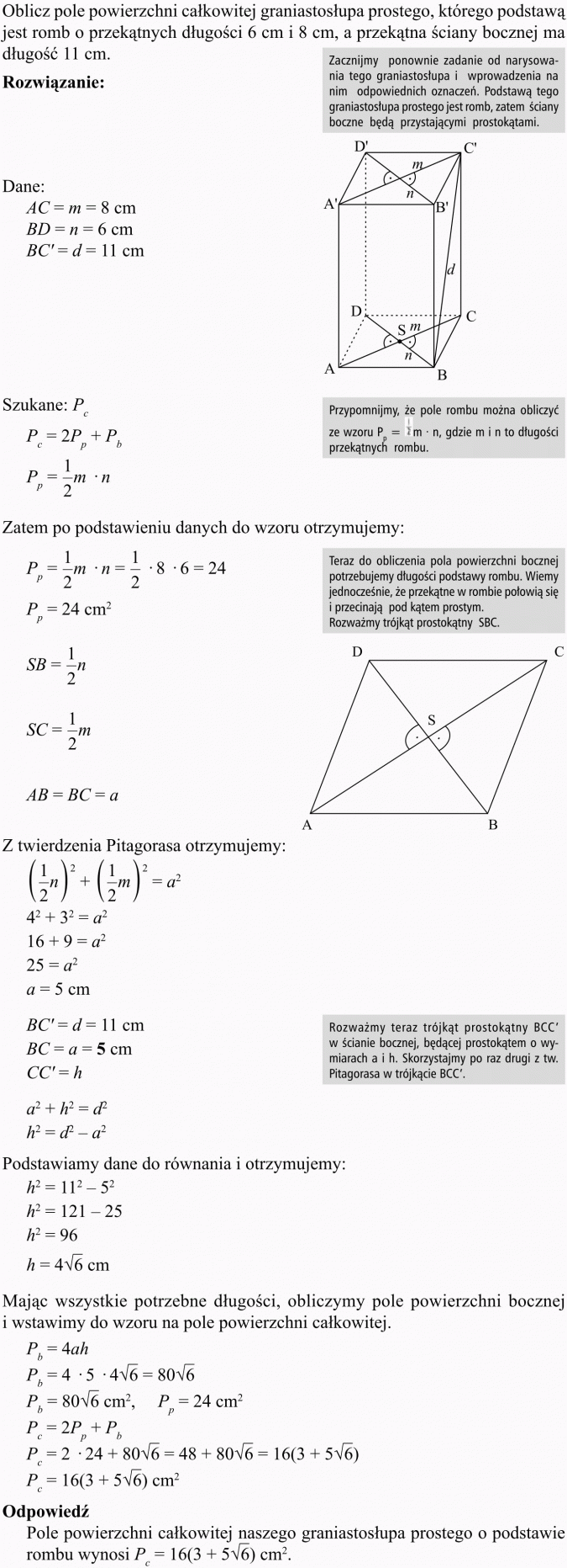 Ostrosłupy. Oblicz pole powierzchni całkowitej graniastosłupa prostego, którego podstawą jest romb o przekątnych długości 6 cm i 8 cm, a przekątna ściany bocznej ma długość 11 cm. Zacznijmy ponownie zadanie od narysowania tego graniastosłupa i wprowadzenia na nim odpowiednich oznaczeń. Podstawą tego graniastosłupa prostego jest romb, zatem ściany boczne będą przystającymi prostokątami. Przypomnijmy, że pole rombu można obliczyć ze wzoru ..., gdzie m i n to długości przekątnych rombu. Zatem po podstawieniu danych do wzoru otrzymujemy... Teraz do obliczenia pola powierzchni bocznej potrzebujemy długości podstawy rombu. Wiemy jednocześnie, że przekątne w rombie połowią się i przecinają pod kątem prostym. Rozważmy trójkąt prostokątny SBC. Z twierdzenia Pitagorasa otrzymujemy... Rozważmy teraz trójkąt prostokątny BCC w ścianie bocznej, będącej prostokątem o wymiarach a i h. Skorzystajmy po raz drugi z tw. Pitagorasa w trójkącie BCC. Podstawiamy dane do równania i otrzymujemy... Mając wszystkie potrzebne długości, obliczymy pole powierzchni bocznej i wstawimy do wzoru na pole powierzchni całkowitej. Odpowiedź: Pole powierzchni całkowitej naszego graniastosłupa prostego o podstawie rombu wynosi...