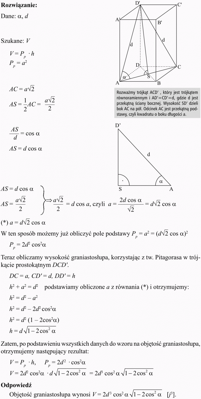 Ostrosłupy. Rozważmy trójkąt ACD' , który jest trójkątem równoramiennym i AD'=CD'=d, gdzie d jest przekątną ściany bocznej. Wysokość SD' dzieli bok AC na pót. Odcinek AC jest przekątną podstawy, czyli kwadratu o boku długości a. W ten sposób możemy już obliczyć pole podstawy. Teraz obliczamy wysokość graniastosłupa, korzystając z tw. Pitagorasa w trójkącie prostokątnym DCD'. Podstawiamy obliczone a z równania (*) i otrzymujemy... Zatem, po podstawieniu wszystkich danych do wzoru na objętość graniastosłupa, otrzymujemy następujący rezultat... Odpowiedź: Objętość graniastosłupa wynosi...