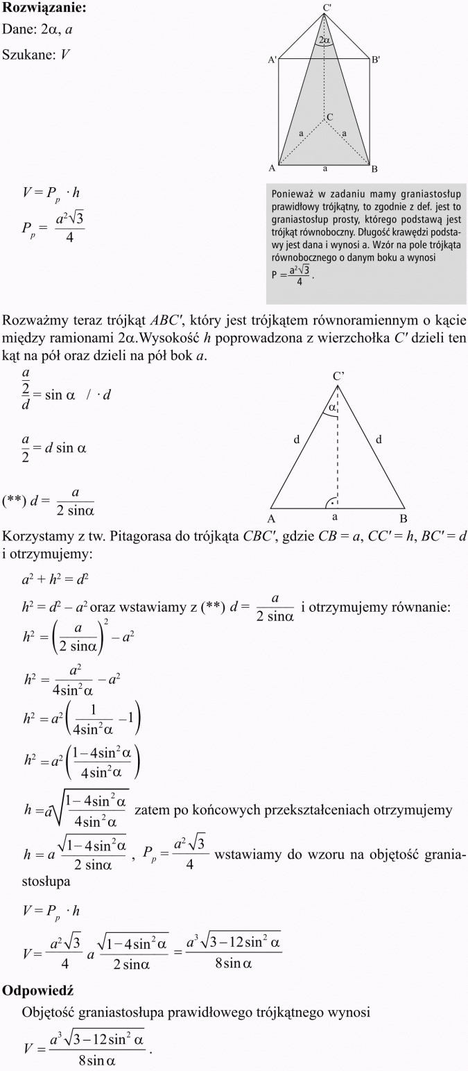 Ostrosłupy. Ponieważ w zadaniu mamy graniastosłup prawidłowy trójkątny, to zgodnie z def. jest to graniastosłup prosty, którego podstawą jest trójkąt równoboczny. Długość krawędzi podstawy jest dana i wynosi a. Wzór na pole trójkąta równobocznego o danym boku a wynosi... Rozważmy teraz trójkąt ABC, który jest trójkątem równoramiennym o kącie między ramionami 2a.Wysokość h poprowadzona z wierzchołka C dzieli ten kąt na pół oraz dzieli na pół bok a. Korzystamy z tw. Pitagorasa do trójkąta i otrzymujemy... Zatem po końcowych przekształceniach otrzymujemy... Wstawiamy do wzoru na objętość graniastosłupa.
