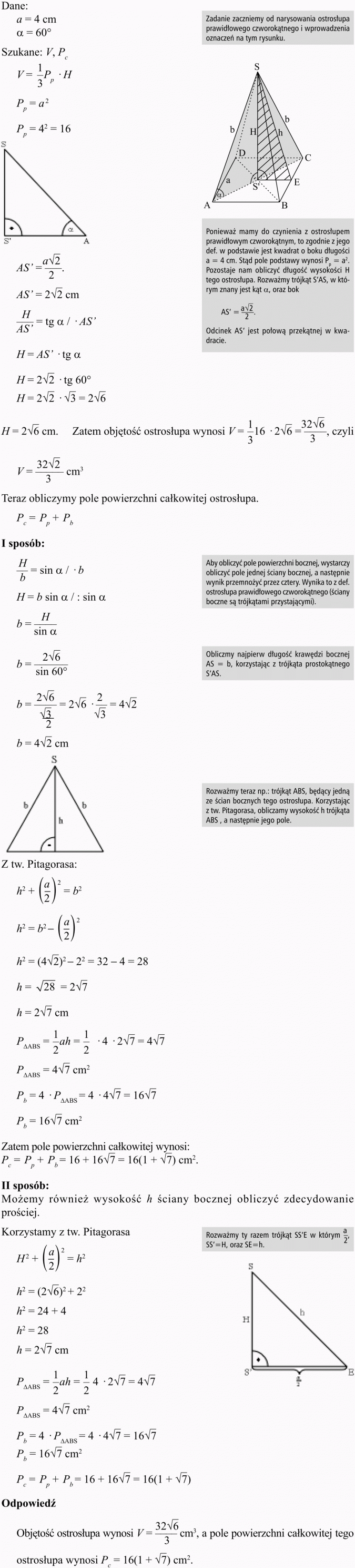 Objętość i pole powierzchni ostrosłupa. Zadanie zaczniemy od narysowania ostrosłupa prawidłowego czworokątnego i wprowadzenia oznaczeń na tym rysunku. Ponieważ mamy do czynienia z ostrosłupem prawidłowym czworokątnym, to zgodnie z jego def. w podstawie jest kwadrat o boku długości... Stąd pole podstawy wynosi... Pozostaje nam obliczyć długość wysokości H tego ostrosłupa. Rozważmy trójkąt S'AS, w którym znany jest kąt a, oraz bok... Odcinek AS' jest połową przekątnej w kwadracie. Zatem objętość ostrosłupa wynosi... Teraz obliczymy pole powierzchni całkowitej ostrosłupa. Aby obliczyć pole powierzchni bocznej, wystarczy obliczyć pole jednej ściany bocznej, a następnie wynik przemnożyć przez cztery. Wynika to z def. ostrosłupa prawidłowego czworokątnego (ściany boczne są trójkątami przystającymi). Obliczmy najpierw długość krawędzi bocznej AS = b, korzystając z trójkąta prostokątnego S'AS. Rozważmy teraz np.: trójkąt ABS, będący jedną ze ścian bocznych tego ostrosłupa. Korzystając z tw. Pitagorasa, obliczamy wysokość h trójkąta ABS , a następnie jego pole. Zatem pole powierzchni całkowitej wynosi... Możemy również wysokość h ściany bocznej obliczyć zdecydowanie prościej. Korzystamy z tw. Pitagorasa. Rozważmy ty razem trójkąt... Odpowiedź: Objętość ostrosłupa wynosi... a pole powierzchni całkowitej tego ostrosłupa wynosi...