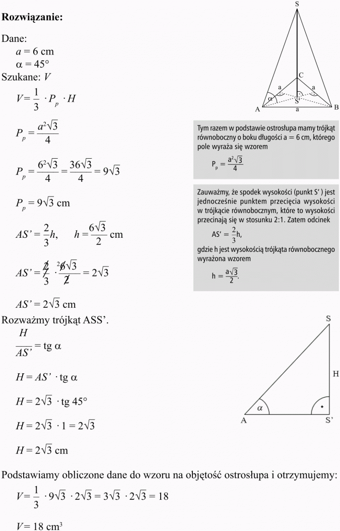 Objętość i pole powierzchni ostrosłupa. Tym razem w podstawie ostrosłupa mamy trójkąt równoboczny o boku długości a = 6 cm, którego pole wyraża się wzorem... Zauważmy, że spodek wysokości (punkt S') jest jednocześnie punktem przecięcia wysokości w trójkącie równobocznym, które to wysokości przecinają się w stosunku 2:1. Zatem odcinek... gdzie h jest wysokością trójkąta równobocznego wyrażona wzorem... Rozważmy trójkąt ASS. Podstawiamy obliczone dane do wzoru na objętość ostrosłupa i otrzymujemy...