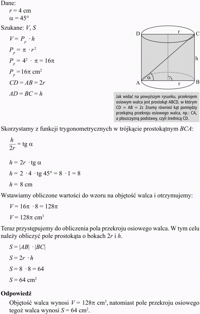 Objętość i pole powierzchni walca. Jak widać na powyższym rysunku, przekrojem osiowym walca jest prostokąt ABCD, w którym CD = AB = 2r. Znamy również kąt pomiędzy przekątną przekroju osiowego walca, np.: CA, a płaszczyzną podstawy, czyli średnicą CD. Skorzystamy z funkcji trygonometrycznych w trójkącie prostokątnym BCA... Wstawiamy obliczone wartości do wzoru na objętość walca i otrzymujemy... Teraz przystępujemy do obliczenia pola przekroju osiowego walca. W tym celu należy obliczyć pole prostokąta o bokach 2r i h. Odpowiedź: Objętość walca wynosi... natomiast pole przekroju osiowego tegoż walca wynosi...