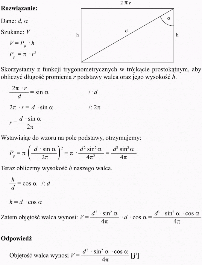 Objętość i pole powierzchni walca. Skorzystamy z funkcji trygonometrycznych w trójkącie prostokątnym, aby obliczyć długość promienia r podstawy walca oraz jego wysokość h. Wstawiając do wzoru na pole podstawy, otrzymujemy... Teraz obliczmy wysokość h naszego walca. Zatem objętość walca wynosi...