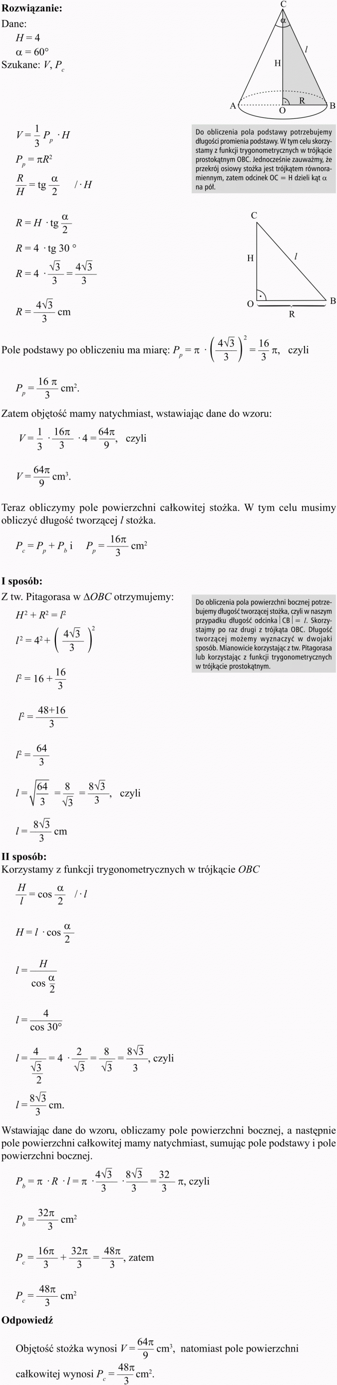 Objętość i pole powierzchni stożka. Do obliczenia pola podstawy potrzebujemy długości promienia podstawy. W tym celu skorzystamy z funkcji trygonometrycznych w trójkącie prostokątnym OBC. Jednocześnie zauważmy, że przekrój osiowy stożka jest trójkątem równoramiennym, zatem odcinek OC = H dzieli kąt alfa na pól. Pole podstawy po obliczeniu ma miarę... Zatem objętość mamy natychmiast, wstawiając dane do wzoru... Teraz obliczymy pole powierzchni całkowitej stożka. W tym celu musimy obliczyć długość tworzącej l stożka. I sposób. Z tw. Pitagorasa w AOBC otrzymujemy: Do obliczenia pola powierzchni bocznej potrzebujemy długość tworzącej stożka, czyli w naszym przypadku długość odcinka... Skorzystajmy po raz drugi z trójkąta OBC. Długość tworzącej możemy wyznaczyć w dwojaki sposób. Mianowicie korzystając z tw. Pitagorasa lub korzystając z funkcji trygonometrycznych w trójkącie prostokątnym. II sposób. Korzystamy z funkcji trygonometrycznych w trójkącie OBC. Wstawiając dane do wzoru, obliczamy pole powierzchni bocznej, a następnie pole powierzchni całkowitej mamy natychmiast, sumując pole podstawy i pole powierzchni bocznej. Odpowiedź: Objętość stożka wynosi... natomiast pole powierzchni całkowitej wynosi...