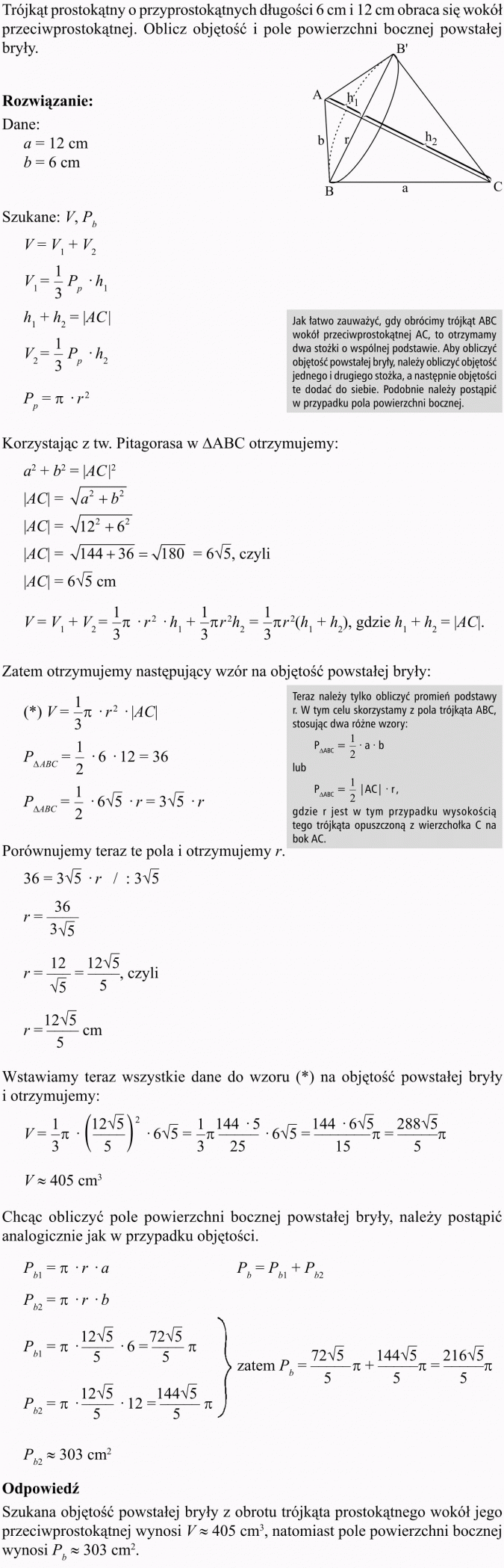 Objętość i pole powierzchni stożka. Trójkąt prostokątny o przyprostokątnych długości 6 cm i 12 cm obraca się wokół przeciwprostokątnej. Oblicz objętość i pole powierzchni bocznej powstałej bryły. Jak łatwo zauważyć, gdy obrócimy trójkąt ABC wokół przeciwprostokątnej AC, to otrzymamy dwa stożki o wspólnej podstawie. Aby obliczyć objętość powstałej bryły, należy obliczyć objętość jednego i drugiego stożka, a następnie objętości te dodać do siebie. Podobnie należy postąpić w przypadku pola powierzchni bocznej. Korzystając z tw. Pitagorasa w AABC otrzymujemy... Zatem otrzymujemy następujący wzór na objętość powstałej bryły... Teraz należy tylko obliczyć promień podstawy r. W tym celu skorzystamy z pola trójkąta ABC, stosując dwa różne wzory... gdzie r jest w tym przypadku wysokością tego trójkąta opuszczoną z wierzchołka C na bok AC. Porównujemy teraz te pola i otrzymujemy r. Wstawiamy teraz wszystkie dane do wzoru (*) na objętość powstałej bryły i otrzymujemy... Chcąc obliczyć pole powierzchni bocznej powstałej bryły, należy postąpić analogicznie jak w przypadku objętości. Odpowiedź: Szukana objętość powstałej bryły z obrotu trójkąta prostokątnego wokół jego przeciwprostokątnej wynosi... natomiast pole powierzchni bocznej wynosi...