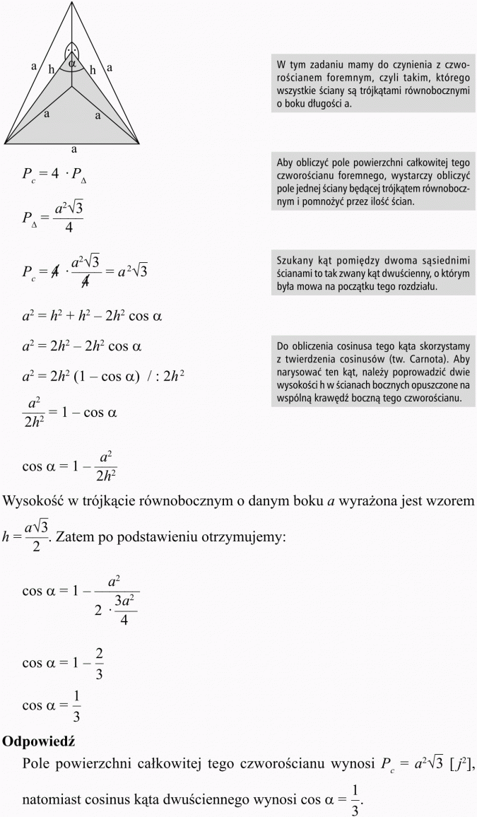Objętość i pole powierzchni kuli. W tym zadaniu mamy do czynienia z czworościanem foremnym, czyli takim, którego wszystkie ściany są trójkątami równobocznymi o boku długości a. Aby obliczyć pole powierzchni całkowitej tego czworościanu foremnego, wystarczy obliczyć pole jednej ściany będącej trójkątem równobocz nym i pomnożyć przez ilość ścian. Szukany kąt pomiędzy dwoma sąsiednimi ścianami to tak zwany kąt dwuścienny, o którym była mowa na początku tego rozdziału. Do obliczenia cosinusa tego kąta skorzystamy z twierdzenia cosinusów (tw. Carnota). Aby narysować ten kąt, należy poprowadzić dwie wysokości h w ścianach bocznych opuszczone na wspólną krawędź boczną tego czworościanu. Wysokość w trójkącie równobocznym o danym boku a wyrażona jest wzorem... Zatem po podstawieniu otrzymujemy... Odpowiedź: Pole powierzchni całkowitej tego czworościanu wynosi... natomiast cosinus kąta dwuściennego wynosi..