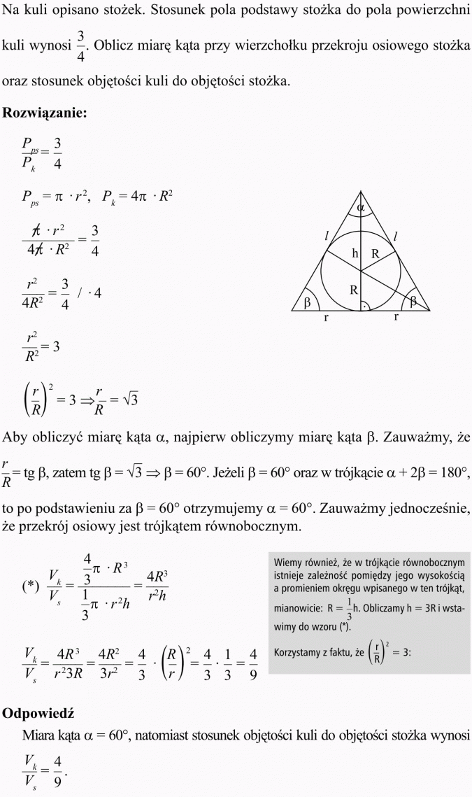 Objętość i pole powierzchni kuli. Na kuli opisano stożek. Stosunek pola podstawy stożka do pola powierzchni kuli wynosi 3/4. Oblicz miarę kąta przy wierzchołku przekroju osiowego stożka oraz stosunek objętości kuli do objętości stożka. Aby obliczyć miarę kąta alfa, najpierw obliczymy miarę kąta beta. Zauważmy, że... to po podstawieniu za beta 60 st. otrzymujemy alfa 60 st.. Zauważmy jednocześnie, że przekrój osiowy jest trójkątem równobocznym. Wiemy również, że w trójkącie równobocznym istnieje zależność pomiędzy jego wysokością a promieniem okręgu wpisanego w ten trójkąt, mianowicie... Korzystamy z faktu, że... Odpowiedź: Miara kąta alfa = 60 st., natomiast stosunek objętości kuli do objętości stożka wynosi...