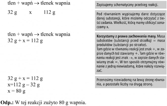 Prawo zachowania masy. Tlen, wapń, tlenek wapnia. Zapisujemy schematyczny przebieg reakcji. Pod równaniem wypisujemy dane dotyczące danej substancji, które możemy odczytać z treści zadania. Wielkość, którą mamy obliczyć oznaczamy x. Korzystamy z prawa zachowania masy. Masa substratów (substancji przed strzałką) = masa produktów (substancji po strzałce). Tam gdzie w równaniu reakcji jest znak +, w zapisie danych też stawiamy +. Tam gdzie w równaniu reakcji jest znak..., w zapisie danych stawiamy znak =. W ten sposób otrzymujmy równanie z jedną niewiadomą, które należy rozwiązać. Przenosimy niewiadomą na lewą stronę równania, a pozostałe liczby na drugą stronę.