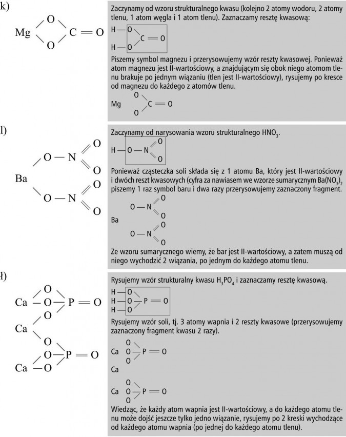 Zaczynamy od wzoru strukturalnego kwasu (kolejno 2 atomy wodoru, 2 atomy tlenu, 1 atom węgla i 1 atom tlenu). Zaznaczamy resztę kwasową... Piszemy symbol magnezu i przerysowujemy wzór reszty kwasowej. Ponieważ atom magnezu jest II-wartościowy, a znajdującym się obok niego atomom tlenu brakuje po jednym wiązaniu (tlen jest II-wartościowy), rysujemy po kresce od magnezu do każdego z atomów tlenu. Zaczynamy od narysowania wzoru strukturalnego HNO3. Ponieważ cząsteczka soli składa się z 1 atomu Ba, który jest II-wartościowy i dwóch reszt kwasowych (cyfra za nawiasem we wzorze sumarycznym Ba(NO3)2 piszemy 1 raz symbol baru i dwa razy przerysowujemy zaznaczony fragment. Ze wzoru sumarycznego wiemy, że bar jest II-wartościowy, a zatem muszą od niego wychodzić 2 wiązania, po jednym do każdego atomu tlenu. Rysujemy wzór strukturalny kwasu H3PO4 i zaznaczamy resztę kwasową. Rysujemy wzór soli, tj. 3 atomy wapnia i 2 reszty kwasowe (przerysowujemy zaznaczony fragment kwasu 2 razy). Wiedząc, że każdy atom wapnia jest II-wartościowy, a do każdego atomu tlenu może dojść jeszcze tylko jedno wiązanie, rysujemy po 2 kreski wychodzące od każdego atomu wapnia (po jednej do każdego atomu tlenu).