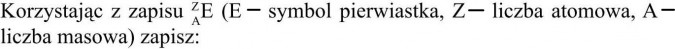 Korzystając z zapisu... E - symbol pierwiastka, Z - liczba atomowa, A - liczba masowa...