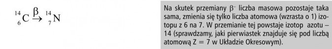 Na skutek przemiany liczba masowa pozostaje taka sama, zmienia się tylko liczba atomowa (wzrasta o 1) izotopu z 6 na 7. W przemianie tej powstaje izotop azotu - 14 (sprawdzamy, jaki pierwiastek znajduje się pod liczbą atomową Z - 7 w Układzie Okresowym).