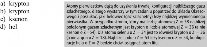 Atomy pierwiastków dążą do uzyskania trwałej konfiguracji najbliższego gazu szlachetnego, dlatego wystarczy w tym zadaniu popatrzeć do Układu Okresowego i poszukać, jaki helowiec (gaz szlachetny) leży najbliżej wymienionego pierwiastka. W przypadku strontu, który ma liczbę atomową Z = 38 najbliżej położonym gazem szlachetnym jest krypton o liczbie atomowej Z = 36 (a nie ksenon o Z=54). Dla atomu selenu o Z = 34 jest to również krypton o Z = 36 (a nie argon o Z = 18). Najbliżej jodu o Z = 53 leży ksenon o Z = 54, konfigurację helu o Z = 2 będzie chciał osiągnąć atom litu.