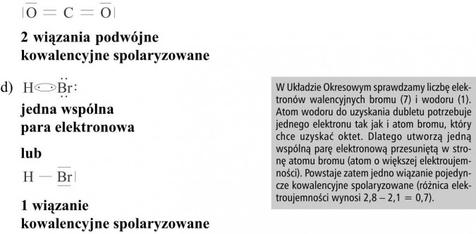 2 wiązania podwójne kowalencyjne spolaryzowane, jedna wspólna para elektronowa. W Układzie Okresowym sprawdzamy liczbę elektronów walencyjnych bromu (7) i wodoru (1). Atom wodoru do uzyskania dubletu potrzebuje jednego elektronu tak jak i atom bromu, który chce uzyskać oktet. Dlatego utworzą jedną wspólną parę elektronową przesuniętą w stronę atomu bromu (atom o większej elektroujemności). Powstaje zatem jedno wiązanie pojedyncze kowalencyjne spolaryzowane (różnica elektroujemności wynosi 2,8 - 2,1 = 0,7).